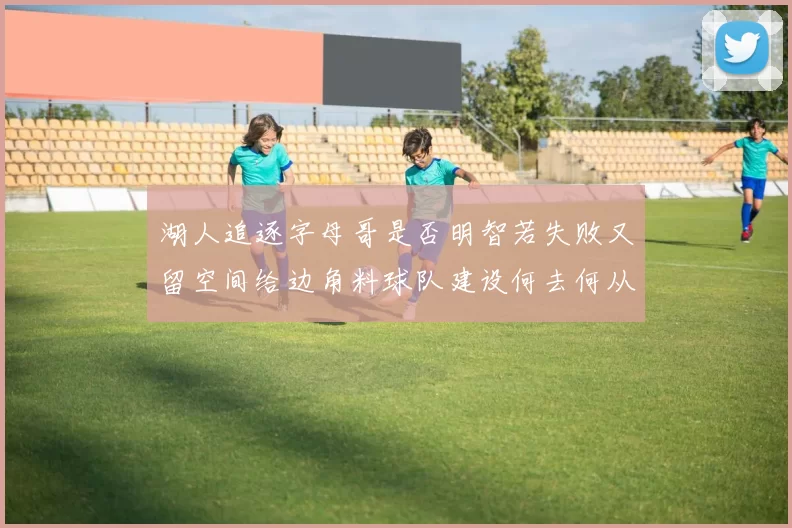 湖人追逐字母哥是否明智若失败又留空间给边角料球队建设何去何从