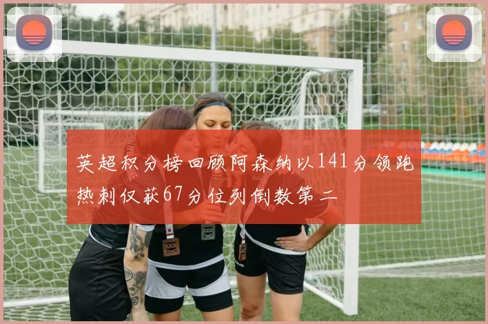 英超积分榜回顾阿森纳以141分领跑热刺仅获67分位列倒数第二