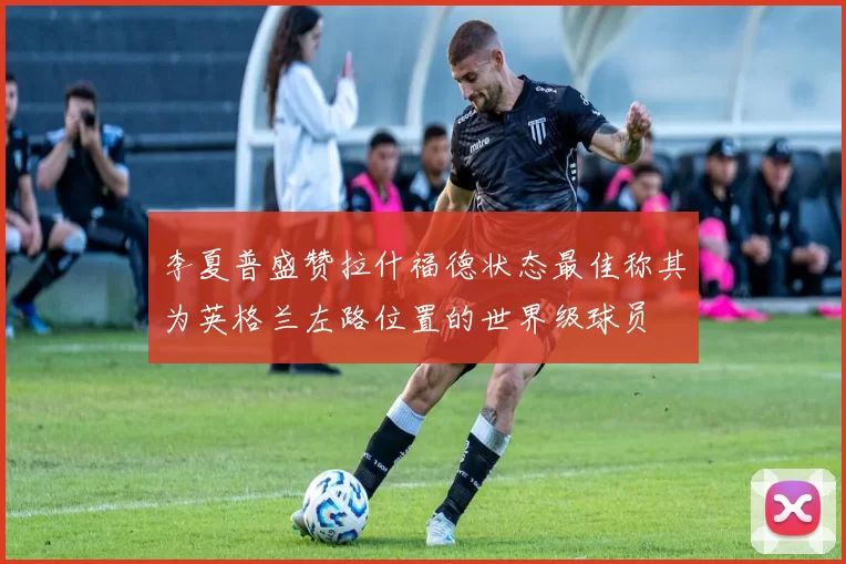 李夏普盛赞拉什福德状态最佳称其为英格兰左路位置的世界级球员