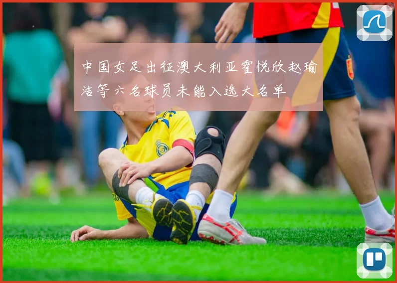 中国女足出征澳大利亚霍悦欣赵瑜洁等六名球员未能入选大名单