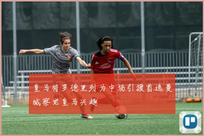 皇马将罗德里列为中场引援首选曼城察觉皇马兴趣