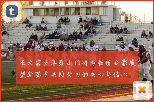 王大雷分享泰山门将与教练合影展望新赛季共同努力的决心与信心