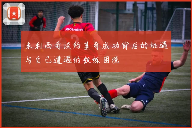 米利西奇谈约基奇成功背后的机遇与自己遭遇的教练困境