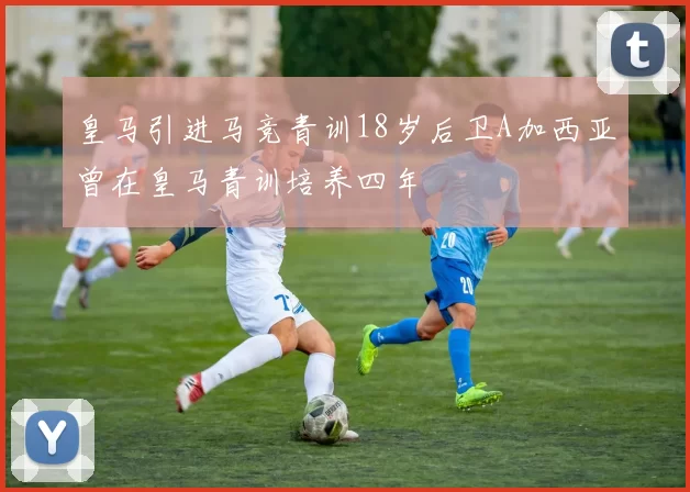 皇马引进马竞青训18岁后卫A加西亚曾在皇马青训培养四年